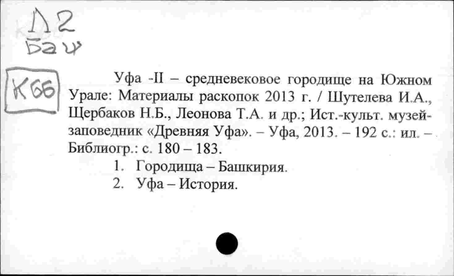 ﻿Л2
bau’
•• Г.Д Уфа -II - средневековое городище на Южном *Х ОС: Урале: Материалы раскопок 2013 г. / Шутелева И А., ‘	’ Щербаков Н.Б., Леонова Т.А. и др.; Ист.-культ. музей-
заповедник «Древняя Уфа». - Уфа, 2013. - 192 с.: ил. -Библиогр.: с. 180 - 183.
1.	Городища - Башкирия.
2.	Уфа-История.